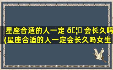 星座合适的人一定 🦋 会长久吗(星座合适的人一定会长久吗女生)